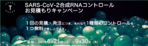 <p>SARS-CoV-2合成RNAコントロールお見積りキャンペーン（2021年6月21日～2021年10月30日）</p>
